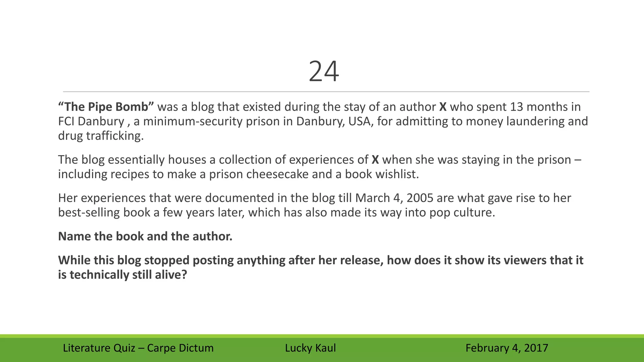 24
“The Pipe Bomb” was a blog that existed during the stay of an author X who spent 13 months in
FCI Danbury , a minimum-security prison in Danbury, USA, for admitting to money laundering and
drug trafficking.
The blog essentially houses a collection of experiences of X when she was staying in the prison –
including recipes to make a prison cheesecake and a book wishlist.
Her experiences that were documented in the blog till March 4, 2005 are what gave rise to her
best-selling book a few years later, which has also made its way into pop culture.
Name the book and the author.
While this blog stopped posting anything after her release, how does it show its viewers that it
is technically still alive?
Literature Quiz – Carpe Dictum Lucky Kaul February 4, 2017
 