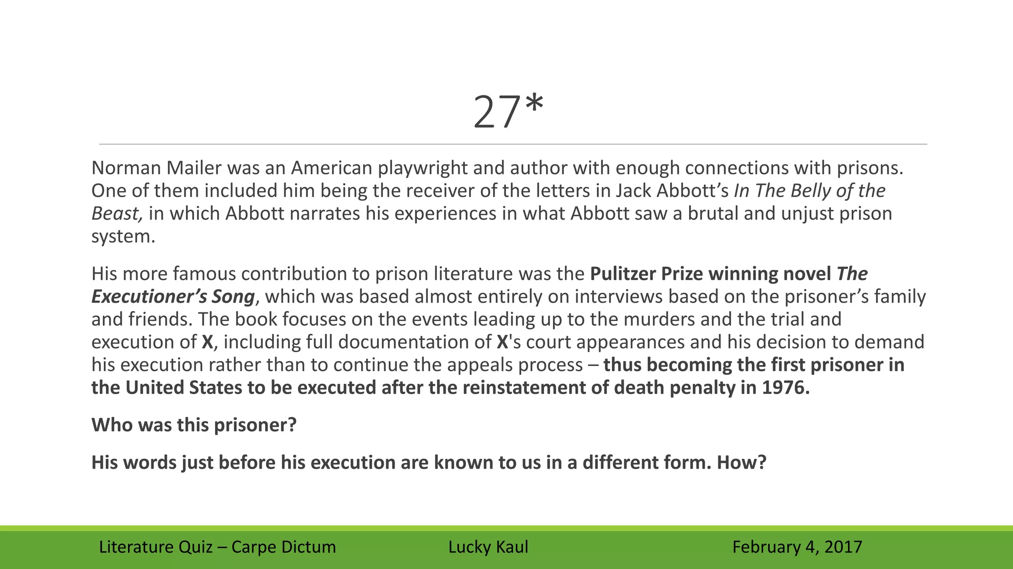 27*
Norman Mailer was an American playwright and author with enough connections with prisons.
One of them included him being the receiver of the letters in Jack Abbott’s In The Belly of the
Beast, in which Abbott narrates his experiences in what Abbott saw a brutal and unjust prison
system.
His more famous contribution to prison literature was the Pulitzer Prize winning novel The
Executioner’s Song, which was based almost entirely on interviews based on the prisoner’s family
and friends. The book focuses on the events leading up to the murders and the trial and
execution of X, including full documentation of X's court appearances and his decision to demand
his execution rather than to continue the appeals process – thus becoming the first prisoner in
the United States to be executed after the reinstatement of death penalty in 1976.
Who was this prisoner?
His words just before his execution are known to us in a different form. How?
Literature Quiz – Carpe Dictum Lucky Kaul February 4, 2017
 