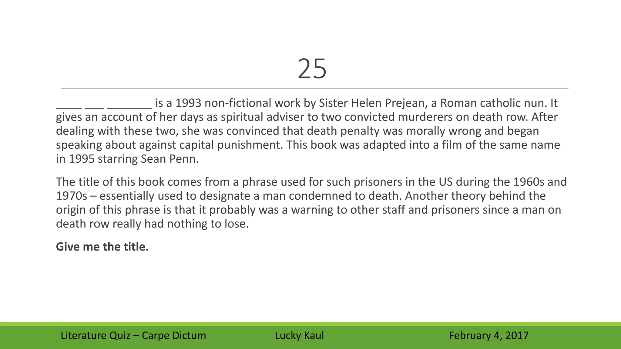 25
____ ___ _______ is a 1993 non-fictional work by Sister Helen Prejean, a Roman catholic nun. It
gives an account of her days as spiritual adviser to two convicted murderers on death row. After
dealing with these two, she was convinced that death penalty was morally wrong and began
speaking about against capital punishment. This book was adapted into a film of the same name
in 1995 starring Sean Penn.
The title of this book comes from a phrase used for such prisoners in the US during the 1960s and
1970s – essentially used to designate a man condemned to death. Another theory behind the
origin of this phrase is that it probably was a warning to other staff and prisoners since a man on
death row really had nothing to lose.
Give me the title.
Literature Quiz – Carpe Dictum Lucky Kaul February 4, 2017
 