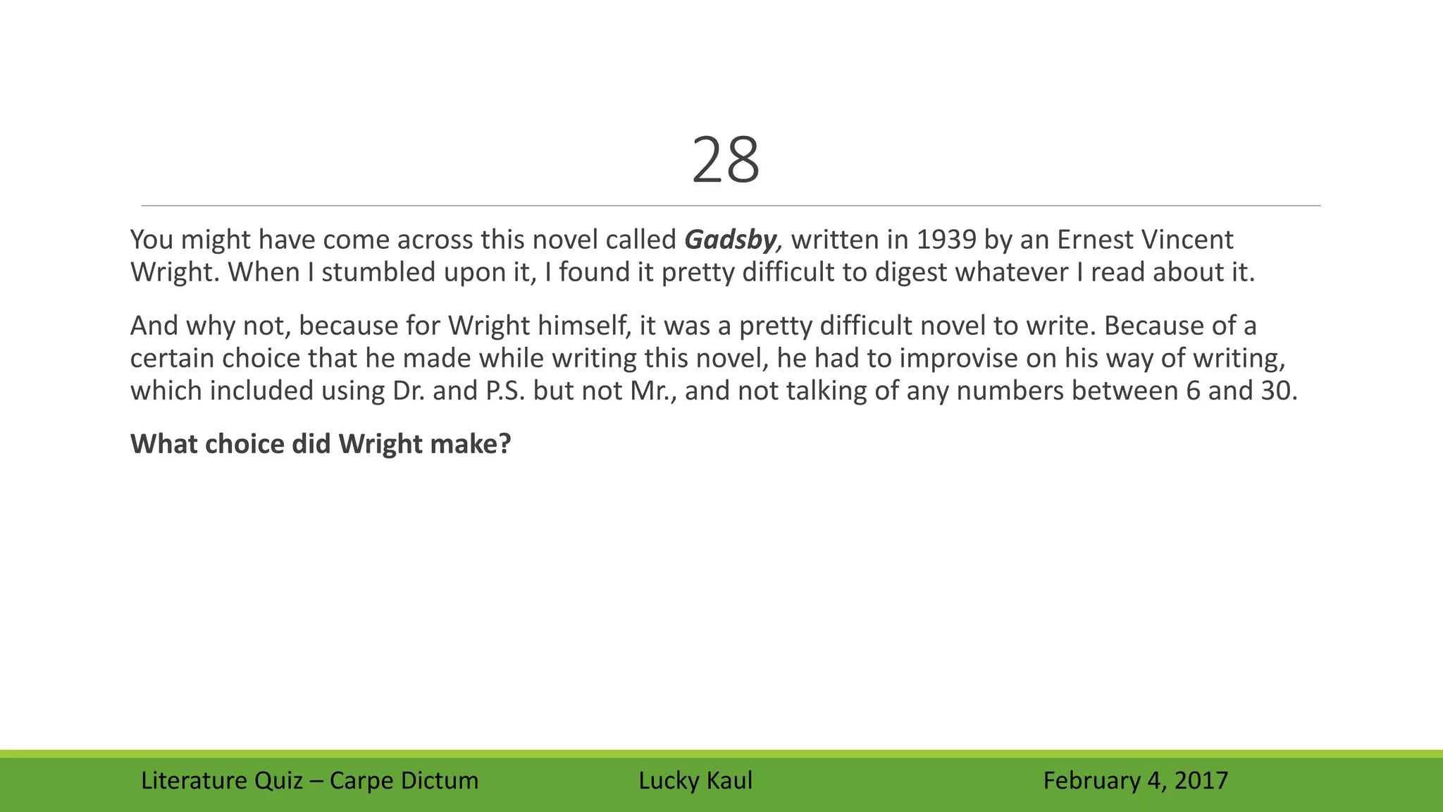 28
You might have come across this novel called Gadsby, written in 1939 by an Ernest Vincent
Wright. When I stumbled upon it, I found it pretty difficult to digest whatever I read about it.
And why not, because for Wright himself, it was a pretty difficult novel to write. Because of a
certain choice that he made while writing this novel, he had to improvise on his way of writing,
which included using Dr. and P.S. but not Mr., and not talking of any numbers between 6 and 30.
What choice did Wright make?
Literature Quiz – Carpe Dictum Lucky Kaul February 4, 2017
 