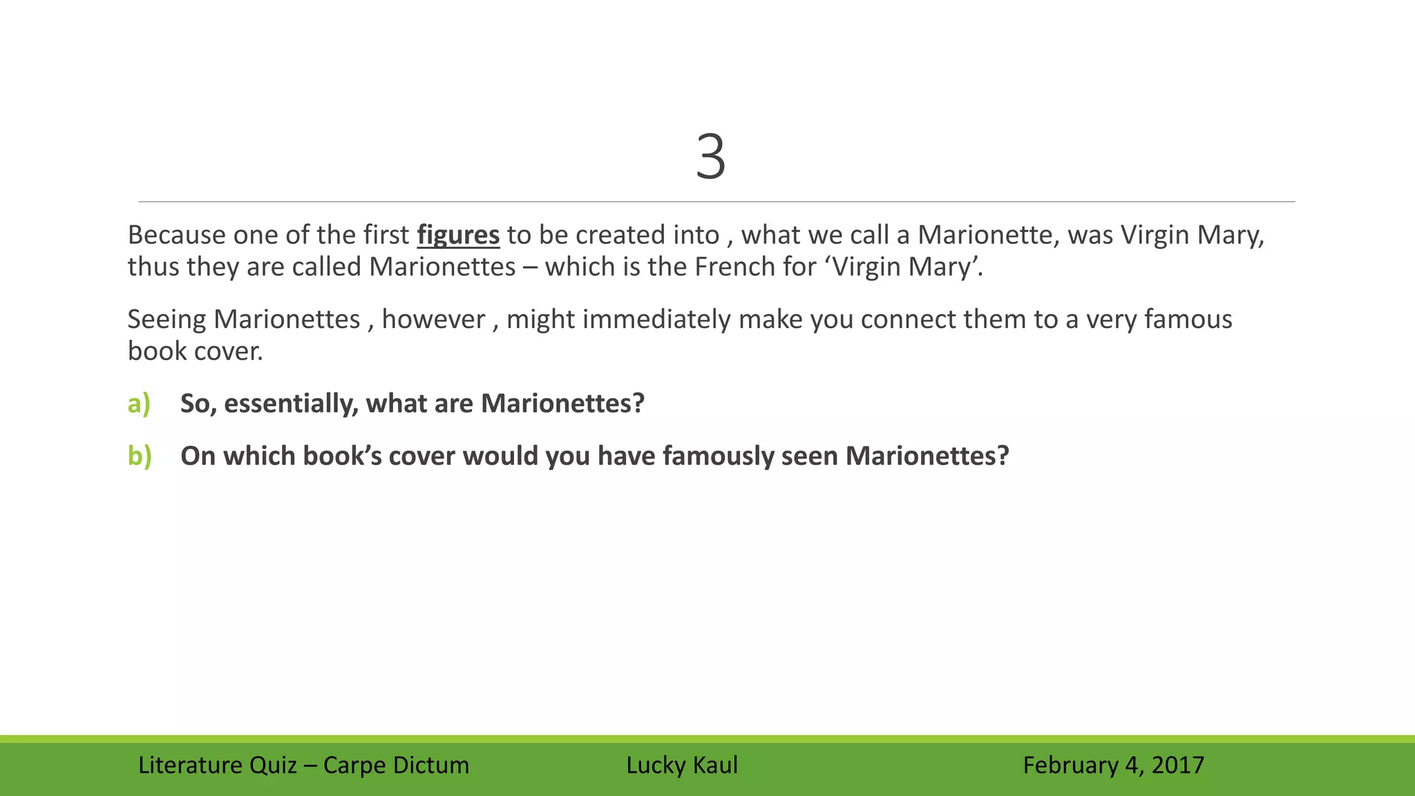 3
Because one of the first figures to be created into , what we call a Marionette, was Virgin Mary,
thus they are called Marionettes – which is the French for ‘Virgin Mary’.
Seeing Marionettes , however , might immediately make you connect them to a very famous
book cover.
a) So, essentially, what are Marionettes?
b) On which book’s cover would you have famously seen Marionettes?
Literature Quiz – Carpe Dictum Lucky Kaul February 4, 2017
 