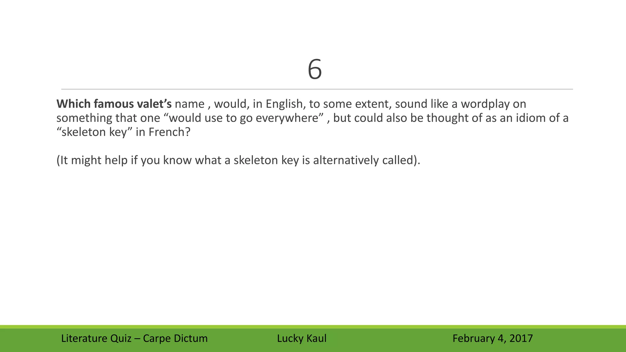 6
Which famous valet’s name , would, in English, to some extent, sound like a wordplay on
something that one “would use to go everywhere” , but could also be thought of as an idiom of a
“skeleton key” in French?
(It might help if you know what a skeleton key is alternatively called).
Literature Quiz – Carpe Dictum Lucky Kaul February 4, 2017
 