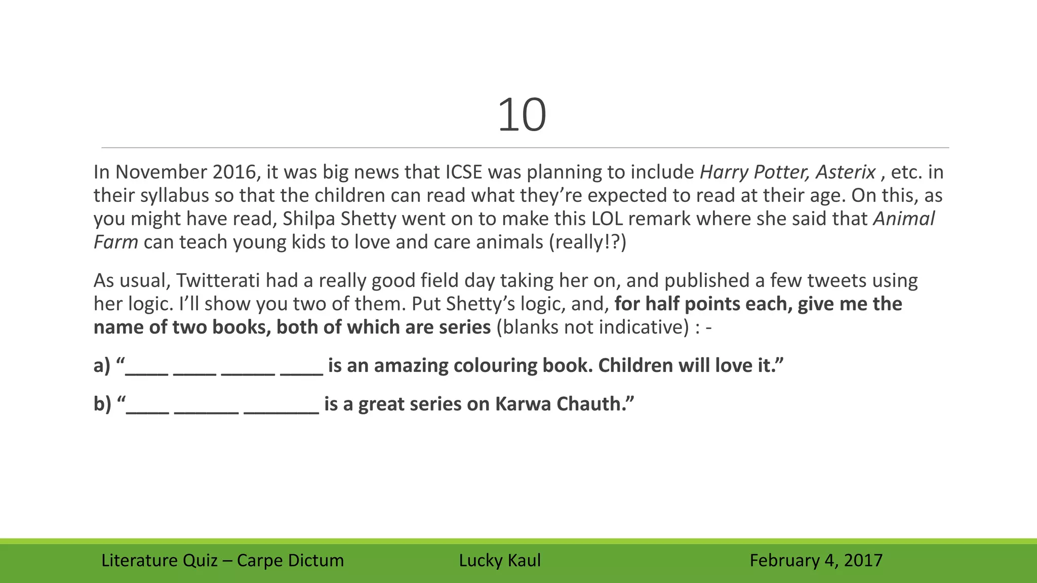 10
In November 2016, it was big news that ICSE was planning to include Harry Potter, Asterix , etc. in
their syllabus so that the children can read what they’re expected to read at their age. On this, as
you might have read, Shilpa Shetty went on to make this LOL remark where she said that Animal
Farm can teach young kids to love and care animals (really!?)
As usual, Twitterati had a really good field day taking her on, and published a few tweets using
her logic. I’ll show you two of them. Put Shetty’s logic, and, for half points each, give me the
name of two books, both of which are series (blanks not indicative) : -
a) “____ ____ _____ ____ is an amazing colouring book. Children will love it.”
b) “____ ______ _______ is a great series on Karwa Chauth.”
Literature Quiz – Carpe Dictum Lucky Kaul February 4, 2017
 