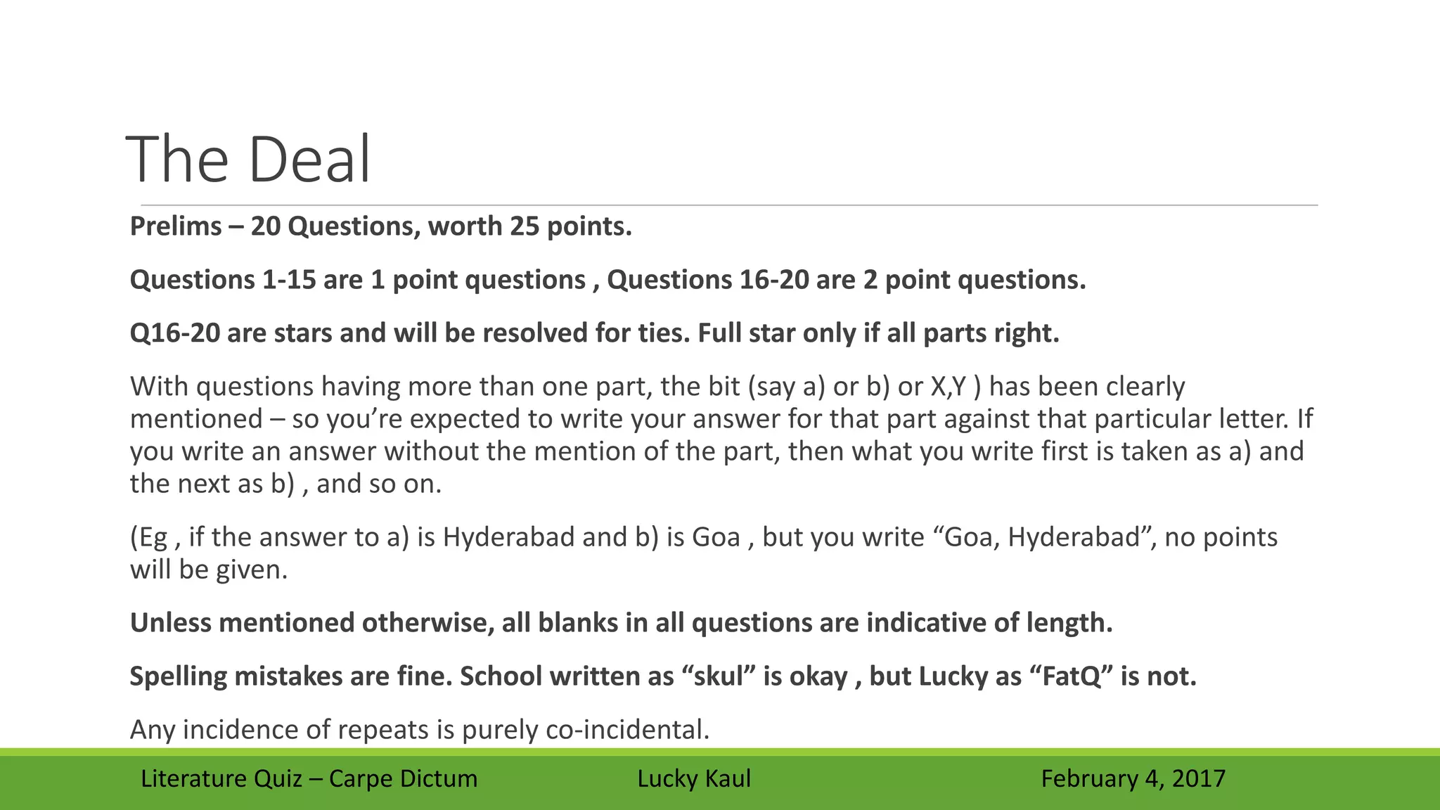 The Deal
Prelims – 20 Questions, worth 25 points.
Questions 1-15 are 1 point questions , Questions 16-20 are 2 point questions.
Q16-20 are stars and will be resolved for ties. Full star only if all parts right.
With questions having more than one part, the bit (say a) or b) or X,Y ) has been clearly
mentioned – so you’re expected to write your answer for that part against that particular letter. If
you write an answer without the mention of the part, then what you write first is taken as a) and
the next as b) , and so on.
(Eg , if the answer to a) is Hyderabad and b) is Goa , but you write “Goa, Hyderabad”, no points
will be given.
Unless mentioned otherwise, all blanks in all questions are indicative of length.
Spelling mistakes are fine. School written as “skul” is okay , but Lucky as “FatQ” is not.
Any incidence of repeats is purely co-incidental.
Literature Quiz – Carpe Dictum Lucky Kaul February 4, 2017
 