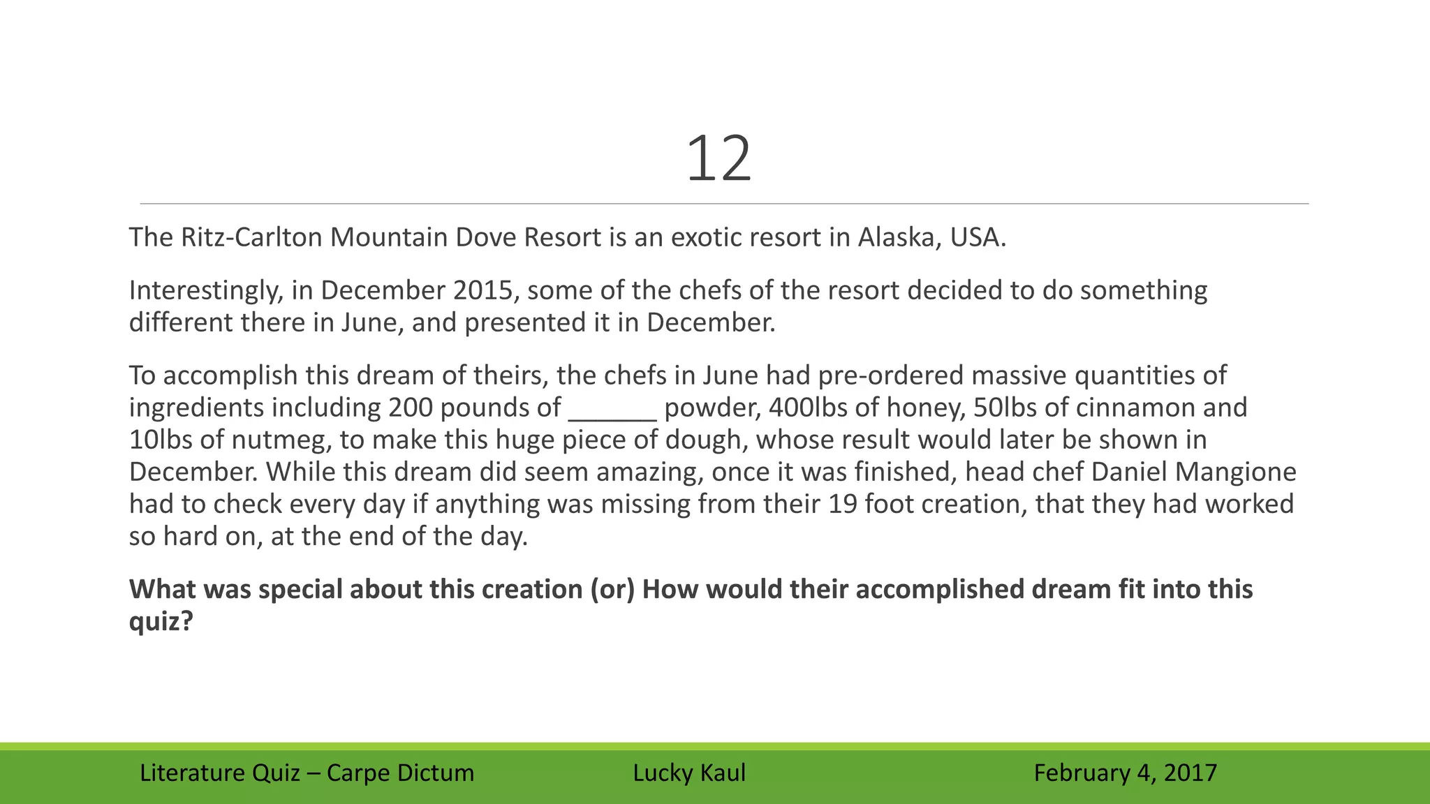 12
The Ritz-Carlton Mountain Dove Resort is an exotic resort in Alaska, USA.
Interestingly, in December 2015, some of the chefs of the resort decided to do something
different there in June, and presented it in December.
To accomplish this dream of theirs, the chefs in June had pre-ordered massive quantities of
ingredients including 200 pounds of ______ powder, 400lbs of honey, 50lbs of cinnamon and
10lbs of nutmeg, to make this huge piece of dough, whose result would later be shown in
December. While this dream did seem amazing, once it was finished, head chef Daniel Mangione
had to check every day if anything was missing from their 19 foot creation, that they had worked
so hard on, at the end of the day.
What was special about this creation (or) How would their accomplished dream fit into this
quiz?
Literature Quiz – Carpe Dictum Lucky Kaul February 4, 2017
 