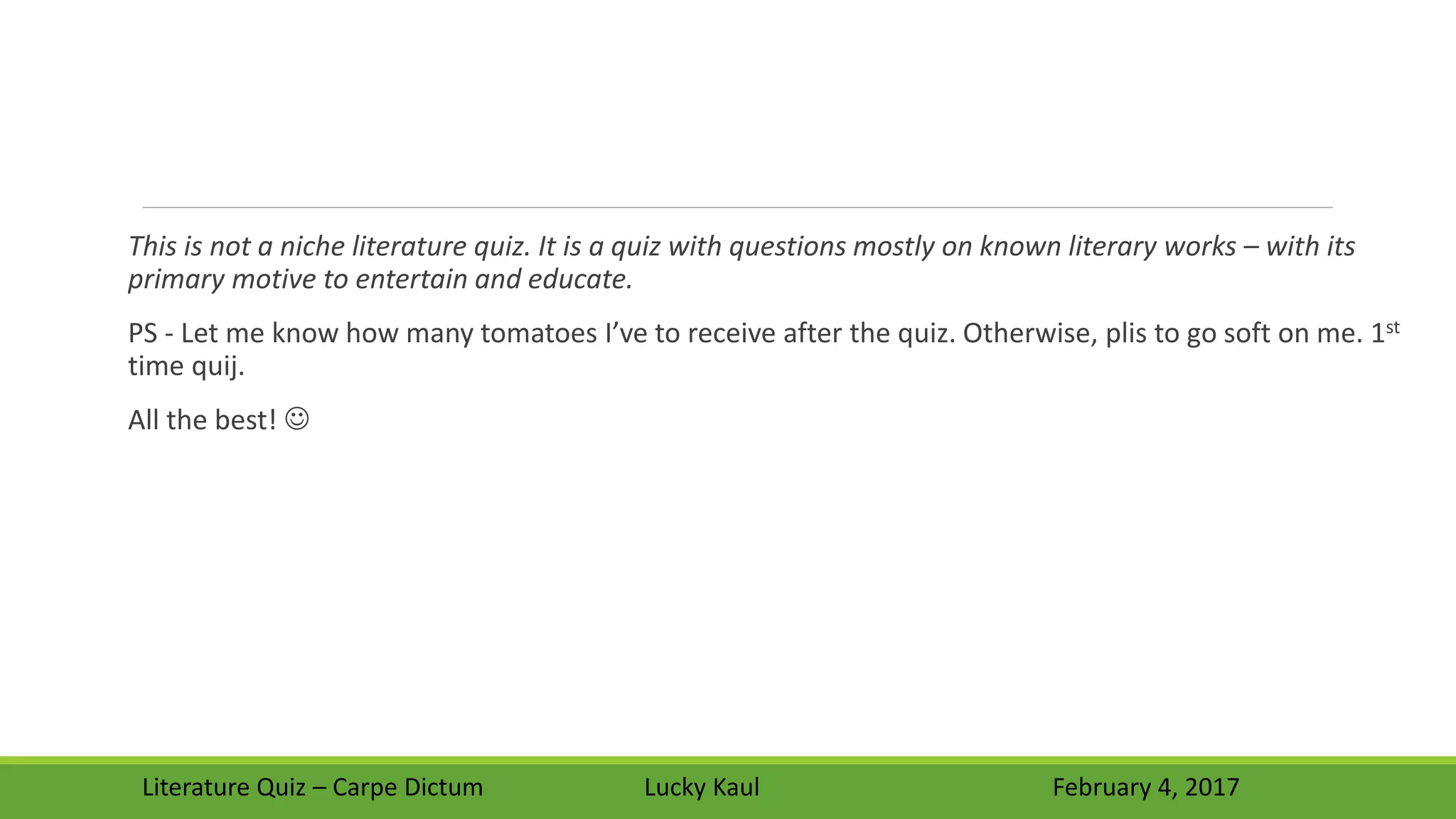 This is not a niche literature quiz. It is a quiz with questions mostly on known literary works – with its
primary motive to entertain and educate.
PS - Let me know how many tomatoes I’ve to receive after the quiz. Otherwise, plis to go soft on me. 1st
time quij.
All the best! 
Literature Quiz – Carpe Dictum Lucky Kaul February 4, 2017
 