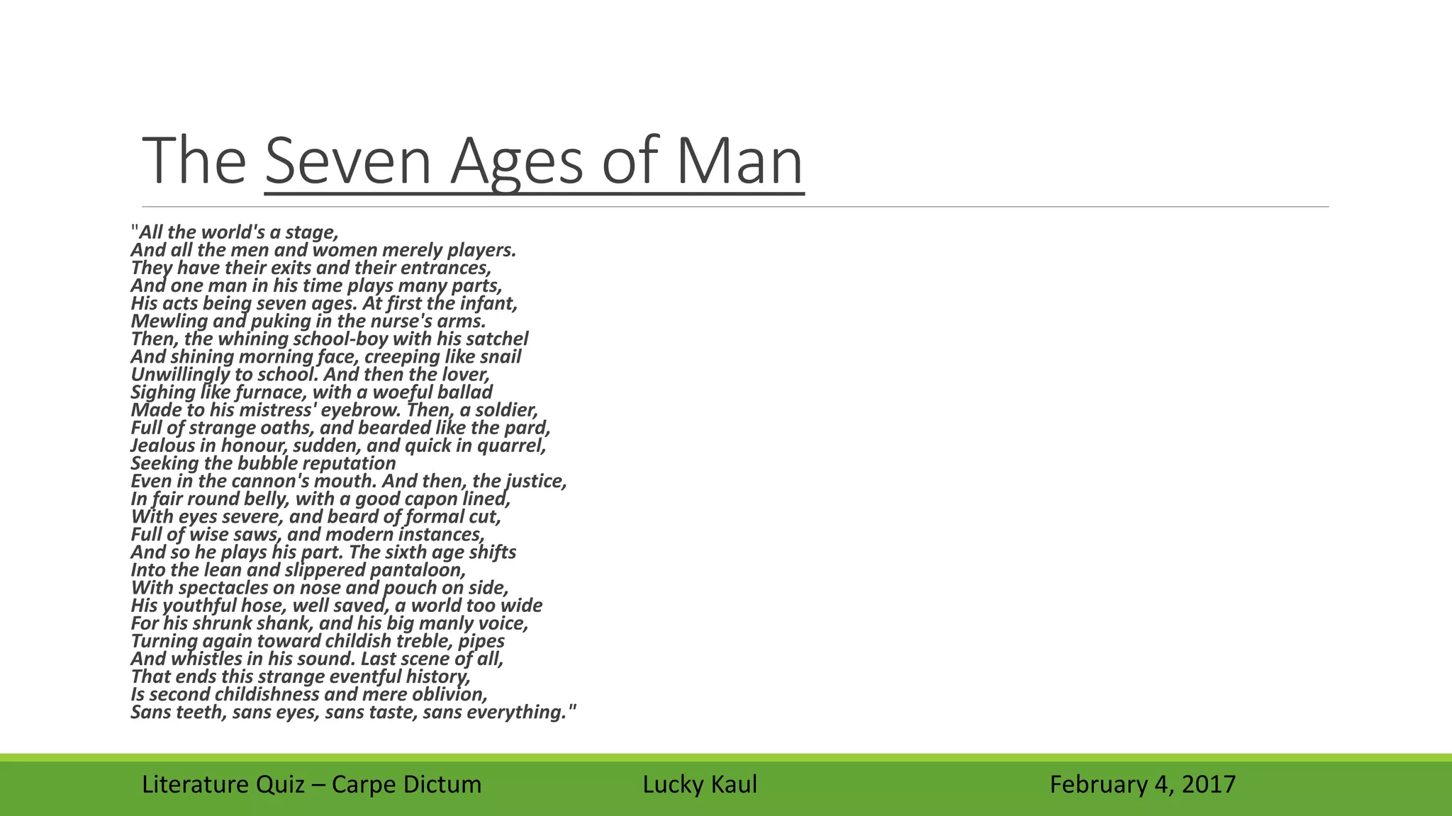 The Seven Ages of Man
"All the world's a stage,
And all the men and women merely players.
They have their exits and their entrances,
And one man in his time plays many parts,
His acts being seven ages. At first the infant,
Mewling and puking in the nurse's arms.
Then, the whining school-boy with his satchel
And shining morning face, creeping like snail
Unwillingly to school. And then the lover,
Sighing like furnace, with a woeful ballad
Made to his mistress' eyebrow. Then, a soldier,
Full of strange oaths, and bearded like the pard,
Jealous in honour, sudden, and quick in quarrel,
Seeking the bubble reputation
Even in the cannon's mouth. And then, the justice,
In fair round belly, with a good capon lined,
With eyes severe, and beard of formal cut,
Full of wise saws, and modern instances,
And so he plays his part. The sixth age shifts
Into the lean and slippered pantaloon,
With spectacles on nose and pouch on side,
His youthful hose, well saved, a world too wide
For his shrunk shank, and his big manly voice,
Turning again toward childish treble, pipes
And whistles in his sound. Last scene of all,
That ends this strange eventful history,
Is second childishness and mere oblivion,
Sans teeth, sans eyes, sans taste, sans everything."
Literature Quiz – Carpe Dictum Lucky Kaul February 4, 2017
 