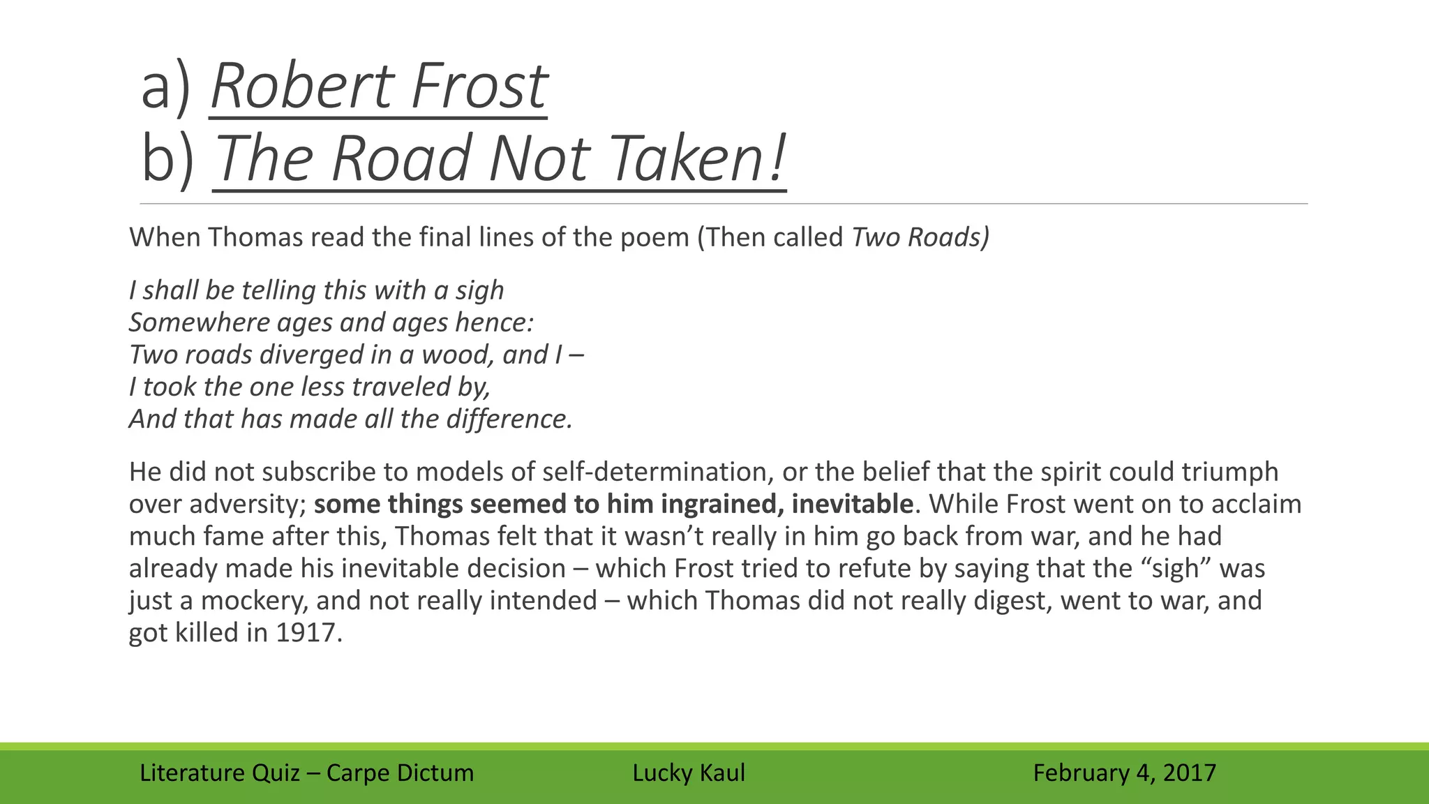 a) Robert Frost
b) The Road Not Taken!
When Thomas read the final lines of the poem (Then called Two Roads)
I shall be telling this with a sigh
Somewhere ages and ages hence:
Two roads diverged in a wood, and I –
I took the one less traveled by,
And that has made all the difference.
He did not subscribe to models of self-determination, or the belief that the spirit could triumph
over adversity; some things seemed to him ingrained, inevitable. While Frost went on to acclaim
much fame after this, Thomas felt that it wasn’t really in him go back from war, and he had
already made his inevitable decision – which Frost tried to refute by saying that the “sigh” was
just a mockery, and not really intended – which Thomas did not really digest, went to war, and
got killed in 1917.
Literature Quiz – Carpe Dictum Lucky Kaul February 4, 2017
 