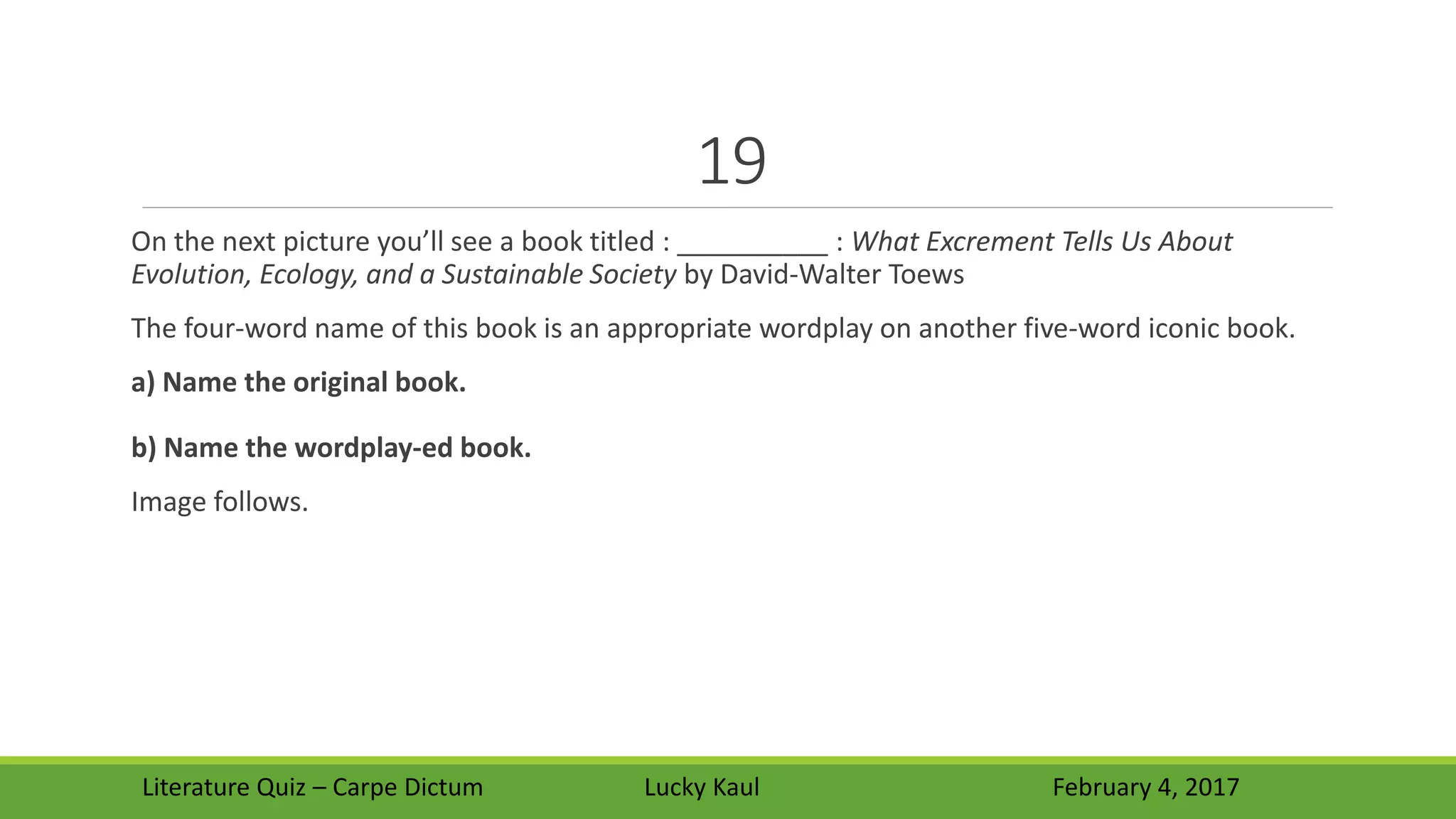 19
On the next picture you’ll see a book titled : __________ : What Excrement Tells Us About
Evolution, Ecology, and a Sustainable Society by David-Walter Toews
The four-word name of this book is an appropriate wordplay on another five-word iconic book.
a) Name the original book.
b) Name the wordplay-ed book.
Image follows.
Literature Quiz – Carpe Dictum Lucky Kaul February 4, 2017
 