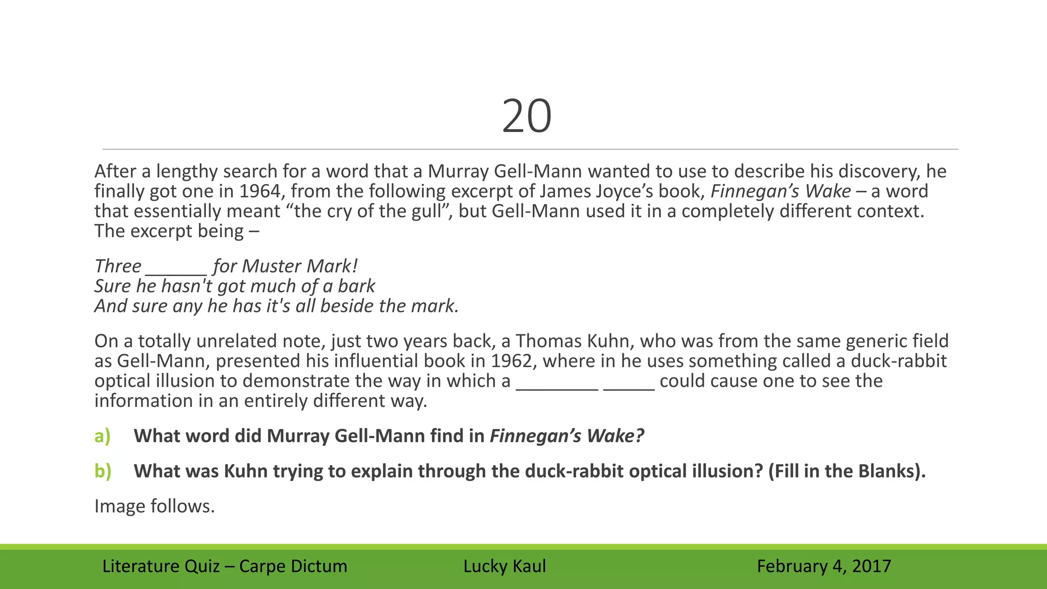 20
After a lengthy search for a word that a Murray Gell-Mann wanted to use to describe his discovery, he
finally got one in 1964, from the following excerpt of James Joyce’s book, Finnegan’s Wake – a word
that essentially meant “the cry of the gull”, but Gell-Mann used it in a completely different context.
The excerpt being –
Three ______ for Muster Mark!
Sure he hasn't got much of a bark
And sure any he has it's all beside the mark.
On a totally unrelated note, just two years back, a Thomas Kuhn, who was from the same generic field
as Gell-Mann, presented his influential book in 1962, where in he uses something called a duck-rabbit
optical illusion to demonstrate the way in which a ________ _____ could cause one to see the
information in an entirely different way.
a) What word did Murray Gell-Mann find in Finnegan’s Wake?
b) What was Kuhn trying to explain through the duck-rabbit optical illusion? (Fill in the Blanks).
Image follows.
Literature Quiz – Carpe Dictum Lucky Kaul February 4, 2017
 