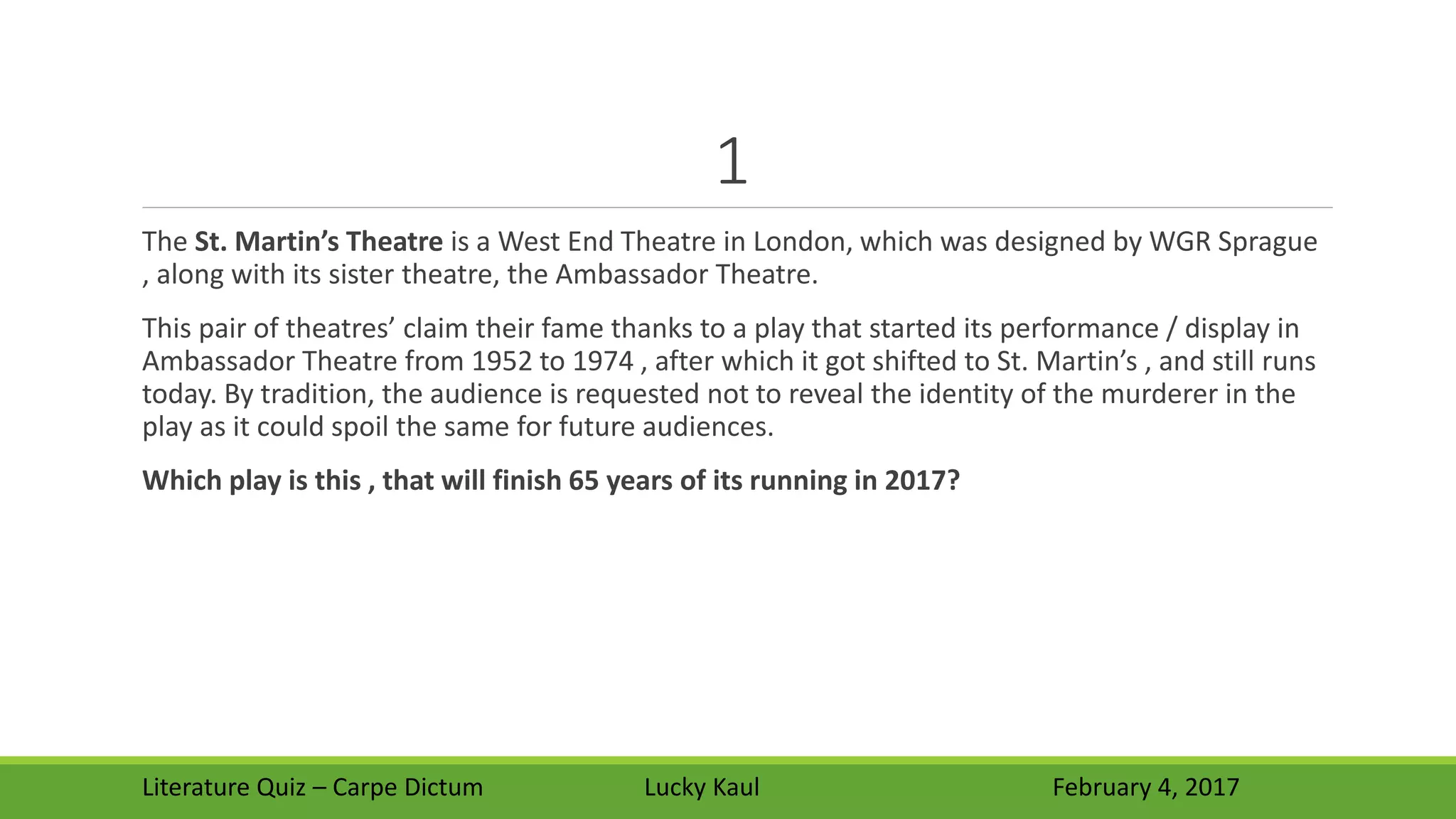 1
The St. Martin’s Theatre is a West End Theatre in London, which was designed by WGR Sprague
, along with its sister theatre, the Ambassador Theatre.
This pair of theatres’ claim their fame thanks to a play that started its performance / display in
Ambassador Theatre from 1952 to 1974 , after which it got shifted to St. Martin’s , and still runs
today. By tradition, the audience is requested not to reveal the identity of the murderer in the
play as it could spoil the same for future audiences.
Which play is this , that will finish 65 years of its running in 2017?
Literature Quiz – Carpe Dictum Lucky Kaul February 4, 2017
 