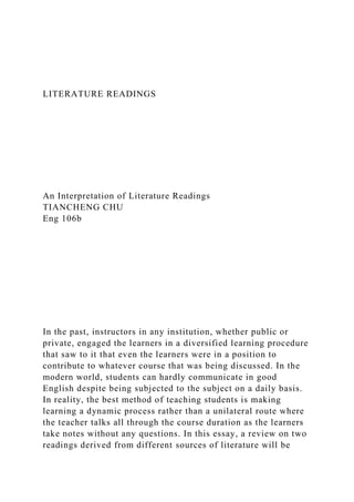 LITERATURE READINGS
An Interpretation of Literature Readings
TIANCHENG CHU
Eng 106b
In the past, instructors in any institution, whether public or
private, engaged the learners in a diversified learning procedure
that saw to it that even the learners were in a position to
contribute to whatever course that was being discussed. In the
modern world, students can hardly communicate in good
English despite being subjected to the subject on a daily basis.
In reality, the best method of teaching students is making
learning a dynamic process rather than a unilateral route where
the teacher talks all through the course duration as the learners
take notes without any questions. In this essay, a review on two
readings derived from different sources of literature will be
 