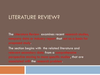 LITERATURE REVIEW?
The Literature Review examines recent research studies,
company data or industry report that act as a basis for
proposed study.
The section begins with the related literature and
relevant secondary data from a comprehensive
perspective moving to more specific studies, that are
associated with the research problem.
 