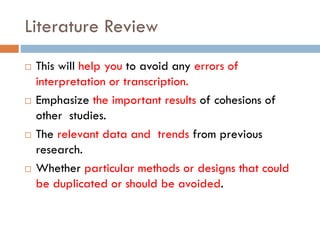Literature Review
 This will help you to avoid any errors of
interpretation or transcription.
 Emphasize the important results of cohesions of
other studies.
 The relevant data and trends from previous
research.
 Whether particular methods or designs that could
be duplicated or should be avoided.
 