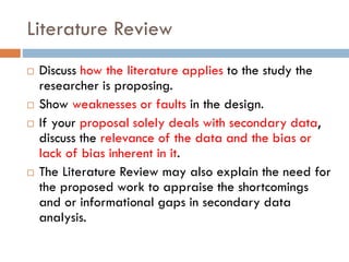 Literature Review
 Discuss how the literature applies to the study the
researcher is proposing.
 Show weaknesses or faults in the design.
 If your proposal solely deals with secondary data,
discuss the relevance of the data and the bias or
lack of bias inherent in it.
 The Literature Review may also explain the need for
the proposed work to appraise the shortcomings
and or informational gaps in secondary data
analysis.
 