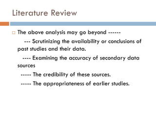 Literature Review
 The above analysis may go beyond ------
--- Scrutinizing the availability or conclusions of
past studies and their data.
---- Examining the accuracy of secondary data
sources
----- The credibility of these sources.
----- The appropriateness of earlier studies.
 