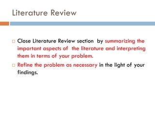 Literature Review
 Close Literature Review section by summarizing the
important aspects of the literature and interpreting
them in terms of your problem.
 Refine the problem as necessary in the light of your
findings.
 