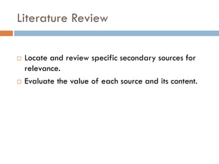 Literature Review
 Locate and review specific secondary sources for
relevance.
 Evaluate the value of each source and its content.
 
