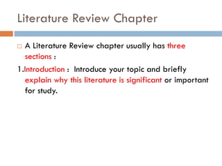 Literature Review Chapter
 A Literature Review chapter usually has three
sections :
1.Introduction : Introduce your topic and briefly
explain why this literature is significant or important
for study.
 