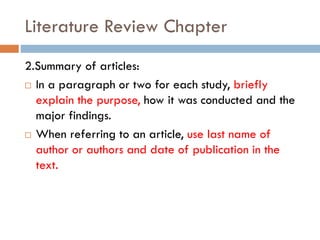 Literature Review Chapter
2.Summary of articles:
 In a paragraph or two for each study, briefly
explain the purpose, how it was conducted and the
major findings.
 When referring to an article, use last name of
author or authors and date of publication in the
text.
 