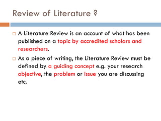 Review of Literature ?
 A Literature Review is an account of what has been
published on a topic by accredited scholars and
researchers.
 As a piece of writing, the Literature Review must be
defined by a guiding concept e.g. your research
objective, the problem or issue you are discussing
etc.
 