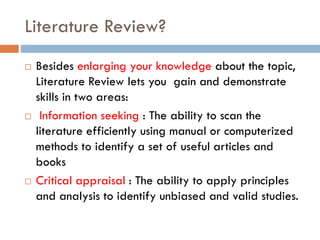 Literature Review?
 Besides enlarging your knowledge about the topic,
Literature Review lets you gain and demonstrate
skills in two areas:
 Information seeking : The ability to scan the
literature efficiently using manual or computerized
methods to identify a set of useful articles and
books
 Critical appraisal : The ability to apply principles
and analysis to identify unbiased and valid studies.
 