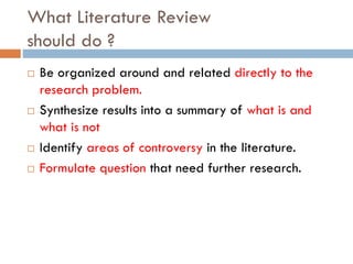 What Literature Review
should do ?
 Be organized around and related directly to the
research problem.
 Synthesize results into a summary of what is and
what is not
 Identify areas of controversy in the literature.
 Formulate question that need further research.
 