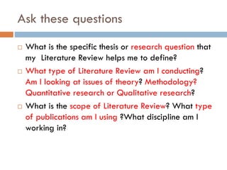 Ask these questions
 What is the specific thesis or research question that
my Literature Review helps me to define?
 What type of Literature Review am I conducting?
Am I looking at issues of theory? Methodology?
Quantitative research or Qualitative research?
 What is the scope of Literature Review? What type
of publications am I using ?What discipline am I
working in?
 