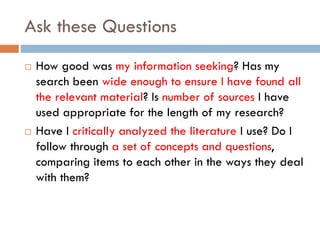 Ask these Questions
 How good was my information seeking? Has my
search been wide enough to ensure I have found all
the relevant material? Is number of sources I have
used appropriate for the length of my research?
 Have I critically analyzed the literature I use? Do I
follow through a set of concepts and questions,
comparing items to each other in the ways they deal
with them?
 