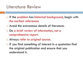 Literature Review
 If the problem has historical background, begin with
the earliest references
 Avoid the extraneous details of literature.
 Do a brief review of information, not a
comprehensive report.
 Always refer to original source.
 If you find something of interest in a quotation find
the original publication and ensure that you
understand it.
 