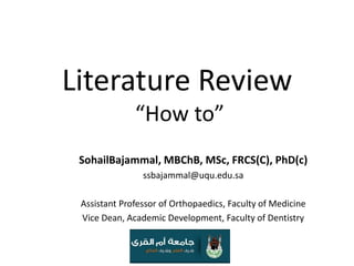 Literature Review “How to” SohailBajammal, MBChB, MSc, FRCS(C), PhD(c) ssbajammal@uqu.edu.sa Assistant Professor of Orthopaedics, Faculty of Medicine Vice Dean, Academic Development, Faculty of Dentistry 