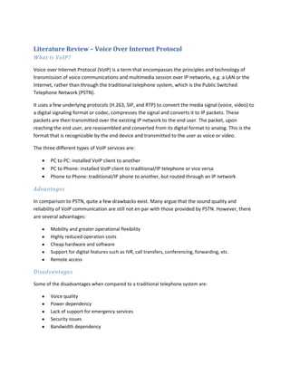 Literature Review – Voice Over Internet Protocol<br />What is VoIP?<br />Voice over Internet Protocol (VoIP) is a term that encompasses the principles and technology of transmission of voice communications and multimedia session over IP networks, e.g. a LAN or the Internet, rather than through the traditional telephone system, which is the Public Switched Telephone Network (PSTN).  <br />It uses a few underlying protocols (H.263, SIP, and RTP) to convert the media signal (voice, video) to a digital signaling format or codec, compresses the signal and converts it to IP packets. These packets are then transmitted over the existing IP network to the end user. The packet, upon reaching the end user, are reassembled and converted from its digital format to analog. This is the format that is recognizable by the end device and transmitted to the user as voice or video. <br />The three different types of VoIP services are:<br />,[object Object]