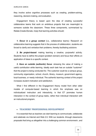 AURELIA M. GARCIA


they involve active cognitive processes such as creating, problem-solving,
reasoning, decision-making, and evaluation.

   Engagement theory is based upon the idea of creating successful
collaborative teams that work on ambitious projects that are meaningful to
someone outside the classroom. These three components, summarized by
Relate-Create-Donate, imply that learning activities should:




   1. Occur in a group context (i.e., collaborative teams): Research on
collaborative learning suggests that in the process of collaboration, students are
forced to clarify and verbalize their problems, thereby facilitating solutions

   2. Be project-based: making learning a creative, purposeful activity.
Students have to define the project (problem domain) and focus their efforts on
application of ideas to a specific context.

   3. Have an outside (authentic) focus: stressing the value of making a
useful contribution while learning. Ideally each task has an outside "customer"
that the project is being conducted for. The customer could be a campus group,
community organization, school, church, library, museum, government agency,
local business, or needy individual. The authentic learning context of the project
increases student motivation and satisfaction.

   What I find different in the Engagement theory model from other older
models of computer-based learning in which the emphasis was on
individualized instruction and interactivity, is that ET promotes human
interaction in the context of group tasks, rather than individual interaction with
an instructional program.




   •   TEACHERS´ PROFESSIONAL DEVELOPMENT
   It is essential that as teachers we start learning to communicate, collaborate
and celebrate via Internet and Web 2.0. With our students -through classrooms
proposals that bring us altogether into a challenging common environment-, and



                                                                                 16
 
