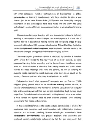 Distinguished Fulbright Awards in Teaching Program     UMD
                          The Incorporation of ICTs into Task-Based Language Learning   2010


with other colleagues -whether technophobes or technophiles- in online
communities of teachers’ development, who have decided to take a step
forward, just as we have. Robert Blake (2008) states that the rapidly changing
parameters of the technological field have made first-time entry into using
technology in service of foreign languages curriculum a worrying task for many.
(pxiii)

     Research on language learning with and through technology is definitely
resulting in new research methodologies. As a consequence, it is the role of
teacher trainers in educational training centers and colleges to bridge the gap
between traditional and XXI century methodologies. This will facilitate facilitating
instances of professional development allow teachers to become aware of the
educational changes taking place outside their everyday practice.

    The need for post graduation support is described by Dahlman & Tahtinen
(2006) when they depict the first few years of teachers’ careers, as being
consumed by many duties: struggling to know the curriculum, developing lesson
plans and materials while, at the same time, having to deal with school issues
outside the class. Meetings with pairs and parents, as well as catering for
students needs, represent a great challenge since they do not count on the
mastery of veteran teachers who have already developed a skill.

    Following the “teach what you preach” approach, Van den Branden (2009)
suggests giving greater credit to the in-service training offered on site, in
schools where teachers can find themselves at home, using their own computer
labs and becoming aware of their own schools possibilities. Such formats could
range from Schools-based or team-based coaching in which experts are invited
to visit schools on regular basis to offer teachers practice                   and coaching
according to their needs and demands.

    In this context teachers need to create and join communities of practice for
continuous peer mentoring and experimentation with collaborative practices
supported and enhanced, precisely, by new technologies. Immersion in these
collaborative environments can provide teachers with academic and
emotional support, create tasks collaboratively that they can later use in their
 