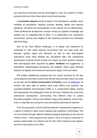 AURELIA M. GARCIA


own teaching environment and be encouraged to scan the contents of online
journals which can inform them about current best practices.

   A successful network should be aware of the participants’ variables. Such
variables as perceptions, teaching contexts, feelings, beliefs and imposed
standards, will define the characteristics of the network and its effectiveness.
These professional development courses should put together knowledge and
practice into an integrated plan to allow, in a collaborative and cooperative
environment, sharing new insights of their teaching practices now embedded
with technology.

   One of the most difficult challenges is to design and implement an
embedded or fully online learning environment that can keep pace with
teachers’ specific needs and demands as well as new technological
applications which keep flooding the educational field. The professional
development proposal should provide the means by which teachers develop
their technological skills supported by peers´ feedback and suggestions. A
postmethod methodological perspective will enlighten these newly informed
teachers as regards which tools and resources to apply, when and where.

   Still another enlightening proposal that has proved enriching for the less
novice teachers who want to share their favorite tools and learn about new ones
on the web are the Online Communities of Practice, such as Webheads. Its
founder has been able to explore since early 2000´s how teachers use
computer-mediated communication (CMC) in a constructivist setting, sharing
their approaches and pedagogical views on the issue, fostering the community
professional development. Communities find different tools to sustain
themselves together: internet chat software, blogs, photo galleries, email of text,
audio or video files are among the most successfully welcomed by teachers.

   From this discussion it can be said that teachers’ development programs run
a gamut of options to allow novice teachers gain expertise in technology. This
can be achieved through different workshop designs depending on the amount
of face to face – online exposure they receive. The 4 or 5 days of immersion of
tsunami speed holds one extreme and the fully online distance home slippers
and warm soup being on the other.


                                                                            16
 