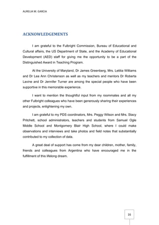AURELIA M. GARCIA




ACKNOWLEDGEMENTS

       I am grateful to the Fulbright Commission, Bureau of Educational and
Cultural affairs, the US Department of State, and the Academy of Educational
Development (AED) staff for giving me the opportunity to be a part of the
Distinguished Award in Teaching Program.

       At the University of Maryland, Dr James Greenberg, Mrs. Letitia Williams
and Dr Lea Ann Christenson as well as my teachers and mentors Dr Roberta
Lavine and Dr Jennifer Turner are among the special people who have been
supportive in this memorable experience.

       I want to mention the thoughtful input from my roommates and all my
other Fulbright colleagues who have been generously sharing their experiences
and projects, enlightening my own.

       I am grateful to my PDS coordinators, Mrs. Peggy Wilson and Mrs. Stacy
Pritchett, school administrators, teachers and students from Samuel Ogle
Middle School and Montgomery Blair High School, where I could make
observations and interviews and take photos and field notes that substantially
contributed to my collection of data.

       A great deal of support has come from my dear children, mother, family,
friends and colleagues from Argentina who have encouraged me in the
fulfillment of this lifelong dream.




                                                                         16
 