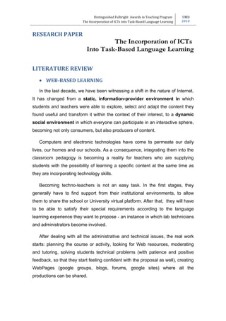 Distinguished Fulbright Awards in Teaching Program     UMD
                         The Incorporation of ICTs into Task-Based Language Learning   2010



RESEARCH PAPER
                                    The Incorporation of ICTs
                           Into Task-Based Language Learning

LITERATURE REVIEW
   • WEB-BASED LEARNING
   In the last decade, we have been witnessing a shift in the nature of Internet.
It has changed from a static, information-provider environment in which
students and teachers were able to explore, select and adapt the content they
found useful and transform it within the context of their interest, to a dynamic
social environment in which everyone can participate in an interactive sphere,
becoming not only consumers, but also producers of content.

   Computers and electronic technologies have come to permeate our daily
lives, our homes and our schools. As a consequence, integrating them into the
classroom pedagogy is becoming a reality for teachers who are supplying
students with the possibility of learning a specific content at the same time as
they are incorporating technology skills.

   Becoming techno-teachers is not an easy task. In the first stages, they
generally have to find support from their institutional environments, to allow
them to share the school or University virtual platform. After that, they will have
to be able to satisfy their special requirements according to the language
learning experience they want to propose - an instance in which lab technicians
and administrators become involved.

   After dealing with all the administrative and technical issues, the real work
starts: planning the course or activity, looking for Web resources, moderating
and tutoring, solving students technical problems (with patience and positive
feedback, so that they start feeling confident with the proposal as well), creating
WebPages (google groups, blogs, forums, google sites) where all the
productions can be shared.
 