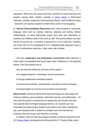 Distinguished Fulbright Awards in Teaching Program     UMD
                          The Incorporation of ICTs into Task-Based Language Learning   2010


expression. With some new visual math tools, students can build reasoning and
problem solving skills. Another example is Study Island, a Web-based
instruction, practice, assessment and reporting software, built for different states
´ standards over rigorous academic content that is both fun and engaging.

2 - Internet Communications Resources which allow students to manipulate
language skills such as reading, listening, speaking and writing, interact
collaboratively, or share Web-based project from their own classmates or
students from different parts of the world as well. This communication can take
the form of synchronic, in real time, o asynchronic, or not in real time. Teachers
can profit more for the development of an integrated-skills approach using a
variety of collaborative resources – blog, email, wiki, podcast.




   This new cooperative and participative environment offers teachers a
whole realm of possibilities that could really make a difference in the teaching
setting. Then the question now is:

   How can teachers effectively use these online spaces…

   a) to engage students in meaningful, cultural connections,

   b) through collaborative interactive projects

   c) that promote authentic, contextualized, culturally enriched exchanges,

   d) having English as a tool for communication and learning?

Web 2.0 tools –defined as World Wide Web technology and web design that
enhance creativity, communications, information sharing, and collaboration- not
only have the power to revolutionize our classrooms and schools, they also
have special value for English language learners. Our students are now
empowered to create content, publish it and share it with others. Needless to
say, when students write or speak for a broader and more international
audience, they tend to pay more attention to revising.
   In addition, Web 2.0 tools also prepare students to meet the demands of the
21st Century Skills, delineated by the Partnership for 21st Century Skills, which
 
