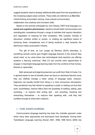 AURELIA M. GARCIA


suggest students need to develop additional skills apart from the acquisitions of
the increasing subject areas contents. These skills are referred to as the 4 Cs:
critical thinking and problem solving, cross-cultural communication,
collaboration and creativity and innovation skills.
   Based on the premise anticipated by John Dewey (1997) that language is a
social and cognitive phenomenon, teachers should foster communicative and
sociolinguistic competence through a range of activities that require interaction
and negotiation of meaning for their completion. Wiki contexts, threads of
discussion -whether written or voiced-, or chatting are significant means of
achieving these competences and of taking students a step forwards the
electronics media consumption industry.

       The gift of time, as Lori Langer de Ramirez (2010) describes, is
something schools cannot give English language learners in the amount they
would need; so by using these new technological tools teachers are offering
students a learning maximizer. Web 2.0 can provide extra opportunities to
engage in meaningful language-learning tasks from the comforts of their homes,
libraries or cybercafes.

       Both advanced and beginning learners can profit from Web 2.0 tools. It is
in general easier to see its benefits when we focus on advanced learners since
they can skillfully manage a wider variety of language tasks; however,
beginners can equally benefit from being in a more anonymous atmosphere.
They sometimes may feel reticent to speaking in public or reading out loud their
work; nevertheless, Internet offers them the possibility of drafting, editing, peer
correcting – to improve their writing skill - and recording, checking and
rerecording themselves – to improve their speaking skill-, until they feel
confident enough to share their creations.




   • TASK- BASED LEARNING
   Communicative language teaching has been the umbrella approach under
which many other approaches and techniques have developed. Among them
Task-Based Language Learning (Nunan 2001, Willis 1996 Norris 2009) has



                                                                            16
 