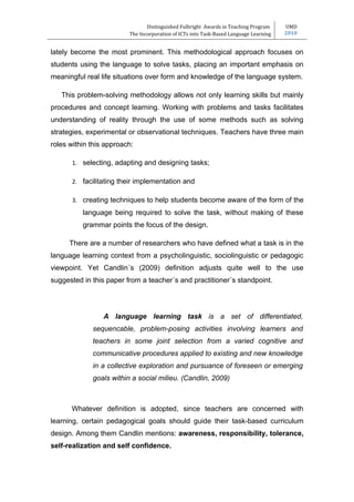 Distinguished Fulbright Awards in Teaching Program     UMD
                         The Incorporation of ICTs into Task-Based Language Learning   2010


lately become the most prominent. This methodological approach focuses on
students using the language to solve tasks, placing an important emphasis on
meaningful real life situations over form and knowledge of the language system.

   This problem-solving methodology allows not only learning skills but mainly
procedures and concept learning. Working with problems and tasks facilitates
understanding of reality through the use of some methods such as solving
strategies, experimental or observational techniques. Teachers have three main
roles within this approach:

       1. selecting, adapting and designing tasks;

       2. facilitating their implementation and

       3. creating techniques to help students become aware of the form of the
          language being required to solve the task, without making of these
          grammar points the focus of the design.

      There are a number of researchers who have defined what a task is in the
language learning context from a psycholinguistic, sociolinguistic or pedagogic
viewpoint. Yet Candlin´s (2009) definition adjusts quite well to the use
suggested in this paper from a teacher´s and practitioner´s standpoint.




                 A language learning task is a set of differentiated,
             sequencable, problem-posing activities involving learners and
             teachers in some joint selection from a varied cognitive and
             communicative procedures applied to existing and new knowledge
             in a collective exploration and pursuance of foreseen or emerging
             goals within a social milieu. (Candlin, 2009)



      Whatever definition is adopted, since teachers are concerned with
learning, certain pedagogical goals should guide their task-based curriculum
design. Among them Candlin mentions: awareness, responsibility, tolerance,
self-realization and self confidence.
 