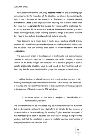 AURELIA M. GARCIA


   As students carry out the task, they become aware not only of the language
forms involved in the resolution of the situation, but also of the sociolinguistic
factors that intervene in the interactions. Furthermore, students become
independent users of the language when deciding how to solve a task when
they must feel responsible for the choices they make and the challenges they
accept as learners. At the same time, cultural tolerance is another goal task-
based learning pursues, when showing learners a range of situations in which
they have to face cultural diversity and multi-cultural contexts.

   Task designing is a major task in itself, since teachers should provide
students with situations they can acknowledge as challenges rather than threats
and situations that can develop their sense of self-confidence and self-
realizations.

   The purpose of a task in the classroom is to stimulate real communication,
creating an authentic purpose for language use while providing a natural
context for the study analysis and reflection on it. Students prepare to solve a
specific problematic situation, solve it, and report on their findings; and only
then, they then focus on the study of language that emerged in the situation.




       All that the teacher plans to develop and everything that happens in the
teaching-learning process translates into activities. Each activity has a number
of features, and here are three moments in this program of activities appropriate
to the teaching of English under the TBL as follows:



           Activities related to the search, recognition, identification and
                formulation of problems:

The problem should not be considered only as an initial condition but a process
that is developing, reshaping and diversifying in parallel to the process of
implementation of the methodology for learning English. Another key aspect of
this methodology is clear in advance that there is not always a single correct
solution, but that the resolution is open to multiple learning opportunities of
emerging issues around the main shaft.


                                                                           16
 