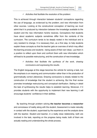 Distinguished Fulbright Awards in Teaching Program     UMD
                         The Incorporation of ICTs into Task-Based Language Learning   2010


           Activities that facilitate the resolution of the problem:

This is achieved through interaction between students' conceptions regarding
the use of language, as evidenced by the problem, and new information from
other sources. Looking at the constructivist conception of learning we must
admit that it is produced by interaction between the knowledge available to the
student and the new information he/she receives. Conceptions that students
have about academic subjects sometimes differ from the contents of the
curriculum. The curriculum tends to be deeply rooted in the individual and is
very resistant to change. It is necessary then, as a first step, to help students
explain these concepts so that the teacher gets an overview of which may affect
the learning process and students - being aware of their own ideas - put them in
a position to reflect upon them and confront them with new information which
will lead to its possible restructuring, and the construction of new knowledge.

           Activities that facilitate the synthesis of the work, drawing
             conclusions and expressing the results.

The English language at this stage becomes the vehicle for solving a task, but
the emphasis is on meaning and communication rather than in the production of
grammatically correct utterances. Drawing conclusions is closely related to the
construction of knowledge that the student is achieving. But the final review
promotes knowledge restructuring and conceptual clarification. Stating in detail
the task of synthesizing the results helps to establish learning. Moreover, if it
provides students with the opportunity to implement their new learning it will
encourage students´ confidence in their abilities.




   By teaching through problem solving the teacher becomes a researcher
and connoisseur of reality along with the student. Assessment is made naturally
in contact with the student, supervised by the experience and the analysis done
with the teacher. Student and teacher, in a really close relationship, both are
involved in the task, reporting on the progress being made; both of them are
actually reading and understanding the whole process.
 
