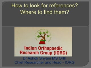 How to look for references?  Where to find them? Dr Ashok Shyam MS Orth  Chief Researcher and Head - IORG 
