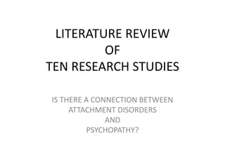 LITERATURE REVIEW
         OF
TEN RESEARCH STUDIES

IS THERE A CONNECTION BETWEEN
     ATTACHMENT DISORDERS
              AND
         PSYCHOPATHY?
 