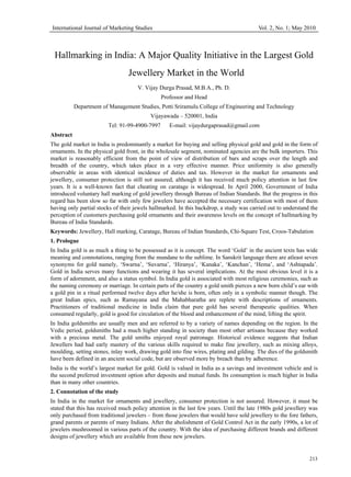 International Journal of Marketing Studies                                              Vol. 2, No. 1; May 2010



 Hallmarking in India: A Major Quality Initiative in the Largest Gold
                                 Jewellery Market in the World
                                     V. Vijay Durga Prasad, M.B.A., Ph. D.
                                               Professor and Head
           Department of Management Studies, Potti Sriramulu College of Engineering and Technology
                                          Vijayawada – 520001, India
                        Tel: 91-99-4900-7997      E-mail: vijaydurgaprasad@gmail.com
Abstract
The gold market in India is predominantly a market for buying and selling physical gold and gold in the form of
ornaments. In the physical gold front, in the wholesale segment, nominated agencies are the bulk importers. This
market is reasonably efficient from the point of view of distribution of bars and scraps over the length and
breadth of the country, which takes place in a very effective manner. Price uniformity is also generally
observable in areas with identical incidence of duties and tax. However in the market for ornaments and
jewellery, consumer protection is still not assured, although it has received much policy attention in last few
years. It is a well-known fact that cheating on caratage is widespread. In April 2000, Government of India
introduced voluntary hall marking of gold jewellery through Bureau of Indian Standards. But the progress in this
regard has been slow so far with only few jewelers have accepted the necessary certification with most of them
having only partial stocks of their jewels hallmarked. In this backdrop, a study was carried out to understand the
perception of customers purchasing gold ornaments and their awareness levels on the concept of hallmarking by
Bureau of India Standards.
Keywords: Jewellery, Hall marking, Caratage, Bureau of Indian Standards, Chi-Square Test, Croos-Tabulation
1. Prologue
In India gold is as much a thing to be possessed as it is concept. The word ‘Gold’ in the ancient texts has wide
meaning and connotations, ranging from the mundane to the sublime. In Sanskrit language there are atleast seven
synonyms for gold namely, ‘Swarna’, ‘Suvarna’, ‘Hiranya’, ‘Kanaka’, ‘Kanchan’, ‘Hema’, and ‘Ashtapada’.
Gold in India serves many functions and wearing it has several implications. At the most obvious level it is a
form of adornment, and also a status symbol. In India gold is associated with most religious ceremonies, such as
the naming ceremony or marriage. In certain parts of the country a gold smith pierces a new born child’s ear with
a gold pin in a ritual performed twelve days after he/she is born, often only in a symbolic manner though. The
great Indian epics, such as Ramayana and the Mahabharatha are replete with descriptions of ornaments.
Practitioners of traditional medicine in India claim that pure gold has several therapeutic qualities. When
consumed regularly, gold is good for circulation of the blood and enhancement of the mind, lifting the spirit.
In India goldsmiths are usually men and are referred to by a variety of names depending on the region. In the
Vedic period, goldsmiths had a much higher standing in society than most other artisans because they worked
with a precious metal. The gold smiths enjoyed royal patronage. Historical evidence suggests that Indian
Jewellers had had early mastery of the various skills required to make fine jewellery, such as mixing alloys,
moulding, setting stones, inlay work, drawing gold into fine wires, plating and gilding. The dies of the goldsmith
have been defined in an ancient social code, but are observed more by breach than by adherence.
India is the world’s largest market for gold. Gold is valued in India as a savings and investment vehicle and is
the second preferred investment option after deposits and mutual funds. Its consumption is much higher in India
than in many other countries.
2. Connotation of the study
In India in the market for ornaments and jewellery, consumer protection is not assured. However, it must be
stated that this has received much policy attention in the last few years. Until the late 1980s gold jewellery was
only purchased from traditional jewelers – from those jewelers that would have sold jewellery to the fore fathers,
grand parents or parents of many Indians. After the abolishment of Gold Control Act in the early 1990s, a lot of
jewelers mushroomed in various parts of the country. With the idea of purchasing different brands and different
designs of jewellery which are available from these new jewelers.


                                                                                                              213
 