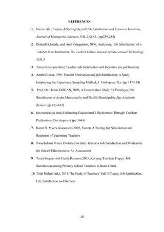 REFERENCES

1. Nazim Ali , Factors Affecting Overall Job Satisfaction and Turnover Intention,

     Journal of Managerial Sciences,VOL.2,NO 2, ( pp239-252)

2. Prakash Khanale, and Anil Vaingankar, 2006, Analyzing „Job Satisfaction‟ of a

     Teacher In an Institution, The Turkish Online Journal of Educational Technology

     VOL.5

3. Tanya Khan,(no date) Teacher Job Satisfaction and Incentive (no publication)

4. Andre Bıshay,1996, Teacher Motivation and Job Satisfaction: A Study

     Employing the Experience Sampling Method, J. Undergrad. Sci. (pp 147-154)

5.   Prof. Dr. Hulusi DOGAN, 2009, A Comparative Study for Employee Job

     Satisfaction in Aydın Municipality and Nazilli Municipality,Ege Academic

     Review (pp 423-433)

6. (no name),(no date),Enhancing Educational Effectiveness Through Teachers‟

     Professional Development (pp19-41)

7. Karen S. Myers Giacometti,2005, Factors Affecting Job Satisfaction and

     Retention of Beginning Teachers

8. Nwachukwu Prince Ololube,(no date) Teachers Job Satisfaction and Motivation

     for School Effectiveness: An Assessment

9. Tanja Sargent and Emily Hannum,2003, Keeping Teachers Happy: Job

     Satisfaction among Primary School Teachers in Rural China

10. Telef Bülent Baki, 2011,The Study of Teachers‟ Self-Efficacy, Job Satisfaction,

     Life Satisfaction and Burnout




                                       10
 