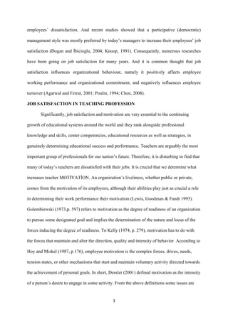 employees‟ dissatisfaction. And recent studies showed that a participative (democratic)

management style was mostly preferred by today‟s managers to increase their employees‟ job

satisfaction (Dogan and İbicioglu, 2004; Knoop, 1991). Consequently, numerous researches

have been going on job satisfaction for many years. And it is common thought that job

satisfaction influences organizational behaviour, namely it positively affects employee

working performance and organizational commitment, and negatively influences employee

turnover (Agarwal and Ferrat, 2001; Poulin, 1994; Chen, 2008).

JOB SATISFACTION IN TEACHING PROFESSION

       Significantly, job satisfaction and motivation are very essential to the continuing

growth of educational systems around the world and they rank alongside professional

knowledge and skills, center competencies, educational resources as well as strategies, in

genuinely determining educational success and performance. Teachers are arguably the most

important group of professionals for our nation‟s future. Therefore, it is disturbing to find that

many of today‟s teachers are dissatisfied with their jobs. It is crucial that we determine what

increases teacher MOTİVATİON. An organization‟s liveliness, whether public or private,

comes from the motivation of its employees, although their abilities play just as crucial a role

in determining their work performance their motivation (Lewis, Goodman & Fandt 1995).

Golembiewski (1973,p. 597) refers to motivation as the degree of readiness of an organization

to pursue some designated goal and implies the determination of the nature and locus of the

forces inducing the degree of readiness. To Kelly (1974, p. 279), motivation has to do with

the forces that maintain and alter the direction, quality and intensity of behavior. According to

Hoy and Miskel (1987, p.176), employee motivation is the complex forces, drives, needs,

tension states, or other mechanisms that start and maintain voluntary activity directed towards

the achievement of personal goals. In short, Dessler (2001) defined motivation as the intensity

of a person‟s desire to engage in some activity. From the above definitions some issues are


                                                3
 