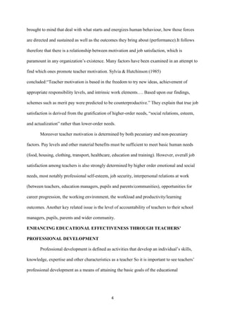 brought to mind that deal with what starts and energizes human behaviour, how those forces

are directed and sustained as well as the outcomes they bring about (performance).It follows

therefore that there is a relationship between motivation and job satisfaction, which is

paramount in any organization‟s existence. Many factors have been examined in an attempt to

find which ones promote teacher motivation. Sylvia & Hutchinson (1985)

concluded:“Teacher motivation is based in the freedom to try new ideas, achievement of

appropriate responsibility levels, and intrinsic work elements…. Based upon our findings,

schemes such as merit pay were predicted to be counterproductive.” They explain that true job

satisfaction is derived from the gratification of higher-order needs, “social relations, esteem,

and actualization” rather than lower-order needs.

       Moreover teacher motivation is determined by both pecuniary and non-pecuniary

factors. Pay levels and other material benefits must be sufficient to meet basic human needs

(food, housing, clothing, transport, healthcare, education and training). However, overall job

satisfaction among teachers is also strongly determined by higher order emotional and social

needs, most notably professional self-esteem, job security, interpersonal relations at work

(between teachers, education managers, pupils and parents/communities), opportunities for

career progression, the working environment, the workload and productivity/learning

outcomes. Another key related issue is the level of accountability of teachers to their school

managers, pupils, parents and wider community.

ENHANCING EDUCATIONAL EFFECTIVENESS THROUGH TEACHERS’

PROFESSIONAL DEVELOPMENT

       Professional development is defined as activities that develop an individual‟s skills,

knowledge, expertise and other characteristics as a teacher So it is important to see teachers‟

professional development as a means of attaining the basic goals of the educational




                                                4
 