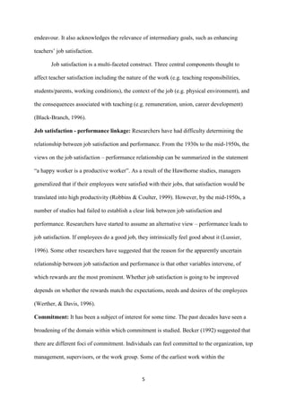 endeavour. It also acknowledges the relevance of intermediary goals, such as enhancing

teachers‟ job satisfaction.

       Job satisfaction is a multi-faceted construct. Three central components thought to

affect teacher satisfaction including the nature of the work (e.g. teaching responsibilities,

students/parents, working conditions), the context of the job (e.g. physical environment), and

the consequences associated with teaching (e.g. remuneration, union, career development)

(Black-Branch, 1996).

Job satisfaction - performance linkage: Researchers have had difficulty determining the

relationship between job satisfaction and performance. From the 1930s to the mid-1950s, the

views on the job satisfaction – performance relationship can be summarized in the statement

“a happy worker is a productive worker”. As a result of the Hawthorne studies, managers

generalized that if their employees were satisfied with their jobs, that satisfaction would be

translated into high productivity (Robbins & Coulter, 1999). However, by the mid-1950s, a

number of studies had failed to establish a clear link between job satisfaction and

performance. Researchers have started to assume an alternative view – performance leads to

job satisfaction. If employees do a good job, they intrinsically feel good about it (Lussier,

1996). Some other researchers have suggested that the reason for the apparently uncertain

relationship between job satisfaction and performance is that other variables intervene, of

which rewards are the most prominent. Whether job satisfaction is going to be improved

depends on whether the rewards match the expectations, needs and desires of the employees

(Werther, & Davis, 1996).

Commitment: It has been a subject of interest for some time. The past decades have seen a

broadening of the domain within which commitment is studied. Becker (1992) suggested that

there are different foci of commitment. Individuals can feel committed to the organization, top

management, supervisors, or the work group. Some of the earliest work within the


                                                5
 