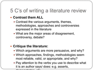 5 C‟s of writing a literature review
 Contrast them ALL
   Contrast the various arguments, themes,
    methodologies, approaches and controversies
    expressed in the literature
   What are the major areas of disagreement,
    controversy, debate?

 Critique the literature:
   Which arguments are more persuasive, and why?
   Which approaches, findings, methodologies seem
    most reliable, valid, or appropriate, and why?
   Pay attention to the verbs you use to describe what
    it is an author says/ does: e.g. asserts,
 